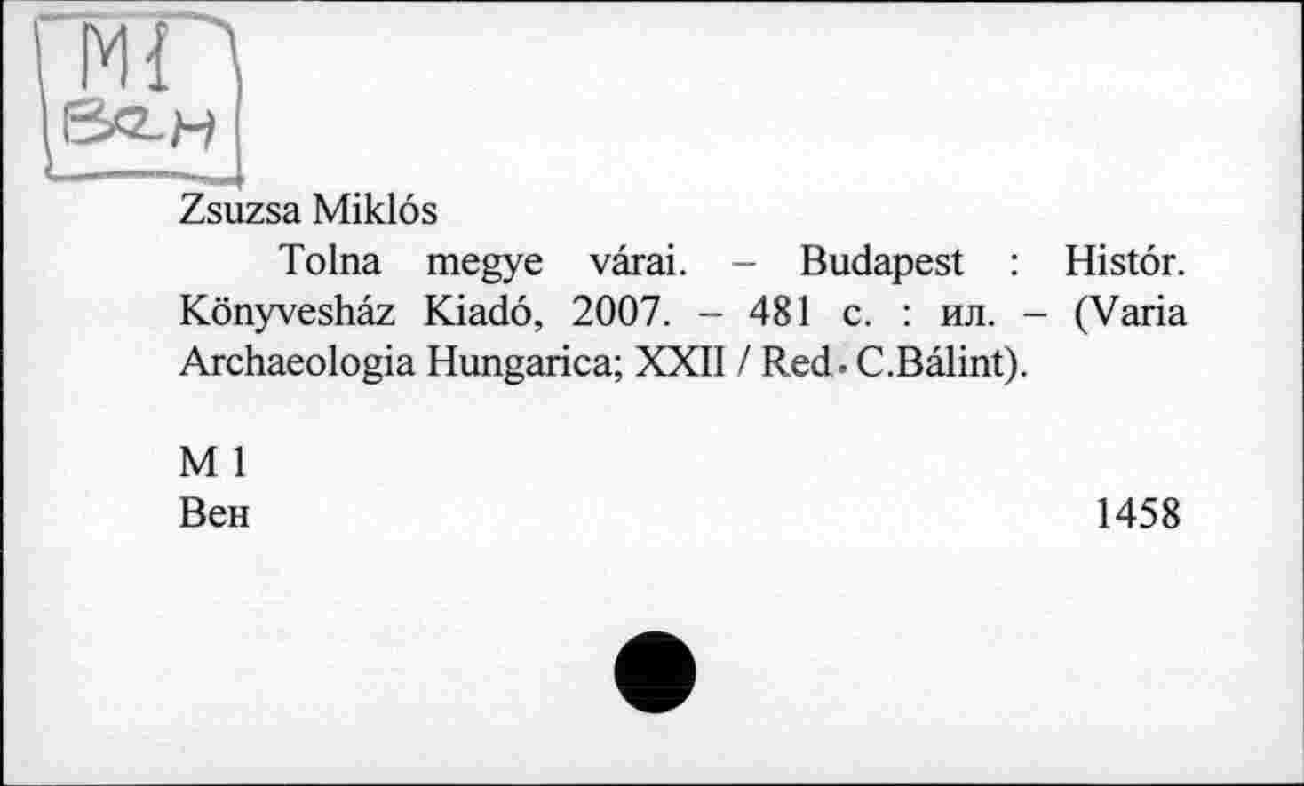 ﻿МП
&2-Н
Zsuzsa Miklôs
Tolna megye vârai. - Budapest : Histôr. Kônyveshâz Kiadô, 2007. - 481 c. : ил. - (Varia Archaeologia Hungarica; XXII / Red. C.Bâlint).
M 1
Вен
1458